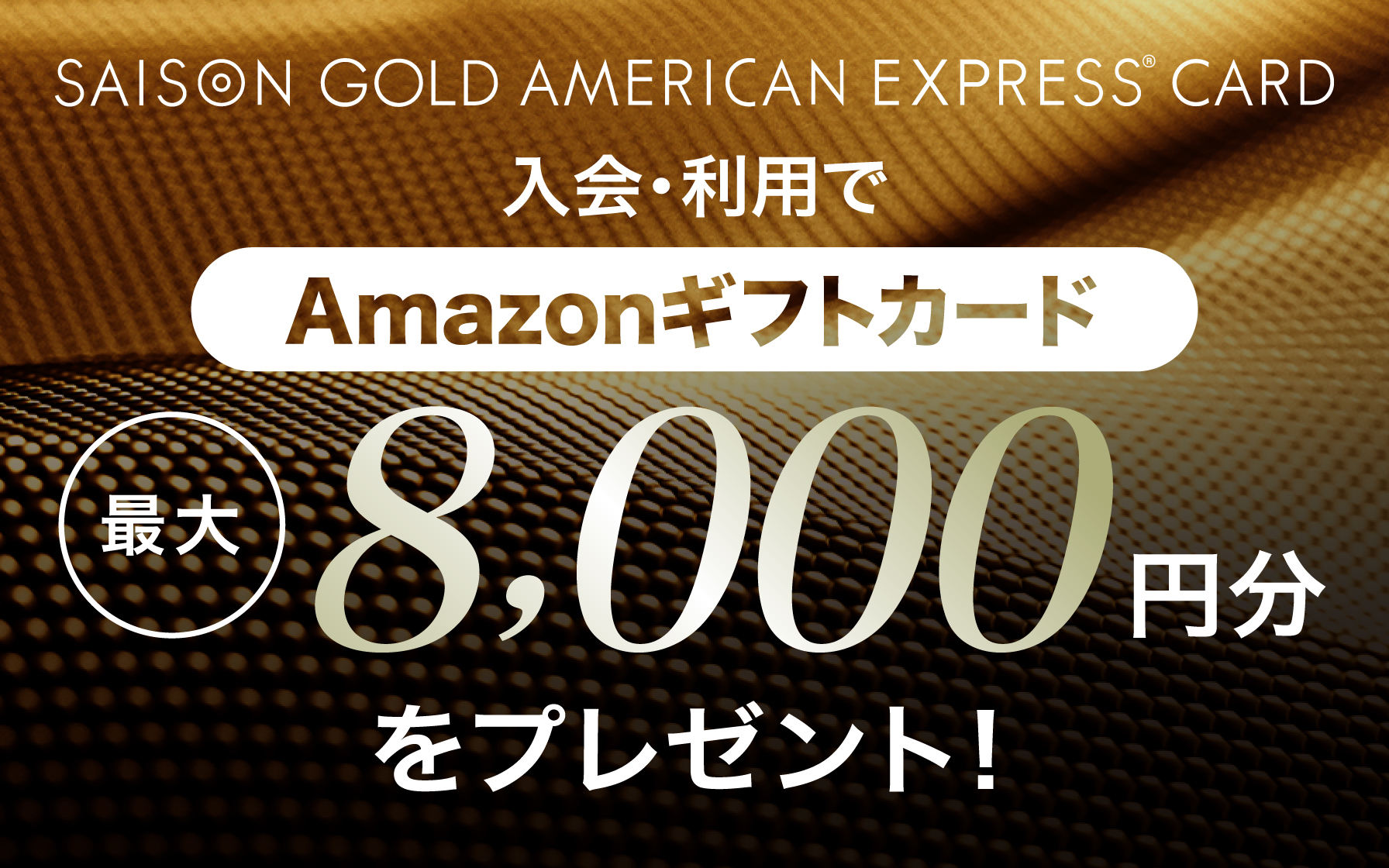 SAISON GOLD AMERICAN EXPRESS®︎ CARD 新規ご入会&ご利用でAmazonギフトカード最大8,000円分をプレゼント!