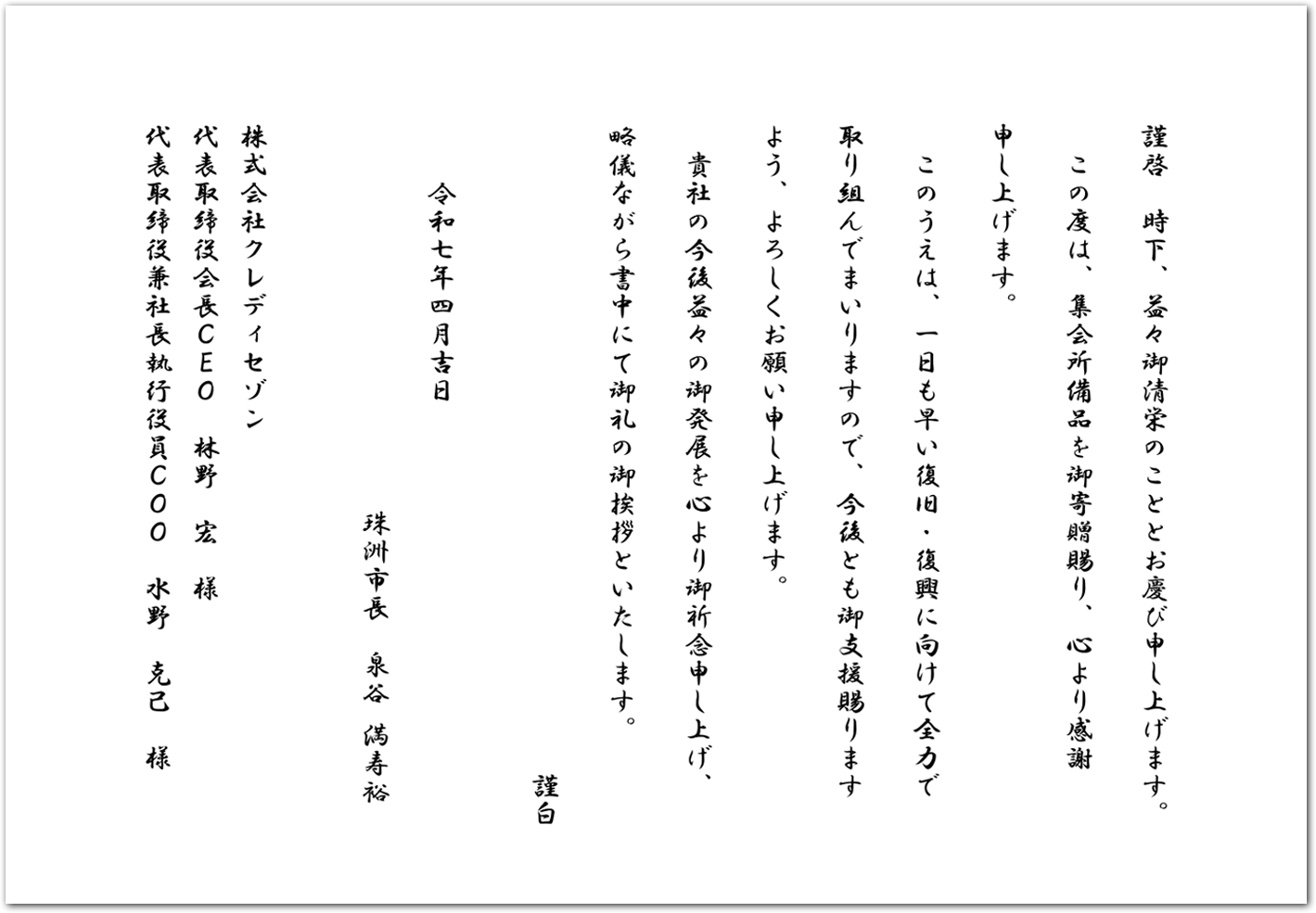 謹啓 時下、益々御清栄のこととお慶び申し上げます。 この度は、集会所備品を御寄贈賜り、心より感謝 申し上げます。 このうえは、一日も早い復旧・復興に向けて全力で 取り組んでまいりますので、今後とも御支援賜ります よう、よろしくお願い申し上げます。 貴社の今後益々の御発展を心より御祈念申し上げ、 略儀ながら書中にて御礼の御挨拶といたします。 謹白 令和七年四月吉日 珠洲市長 泉谷 満寿裕 株式会社クレディセゾン 代表取締役会長CEO 林野 宏 様 代表取締役兼社長執行役員COO 水野 克己 様