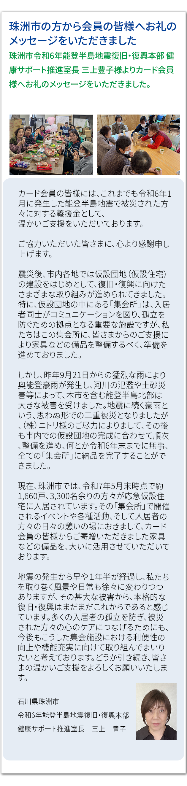 珠洲市の方から会員の皆様へお礼のメッセージをいただきました 珠洲市令和6年能登半島地震復旧・復興本部 健康サポート推進室長 三上豊子様より カード会員様へお礼のメッセージをいただきました。カード会員の皆様には、これまでも令和6年1月に発生した能登半島地震で被災された方々に対する義援金として、 温かいご支援をいただいております。 ご協力いただいた皆さまに、心より感謝申し上げます。 震災後、市内各地では仮設団地(仮設住宅)の建設をはじめとして、復旧・復興に向けたさまざまな取り組みが進められてきました。特に、仮設団地の中にある「集会所」は、入居者同士がコミュニケーションを図り、孤立を防ぐための拠点となる重要な施設ですが、私たちはこの集会所に、皆さまからのご支援により家具などの備品を整備するべく、準備を進めておりました。 しかし、昨年9月21日からの猛烈な雨により奥能登豪雨が発生し、河川の氾濫や土砂災害等によって、本市を含む能登半島北部は大きな被害を受けました。地震に続く豪雨という、思わぬ形での二重被災となりましたが、(株)ニトリ様のご尽力によりまして、その後も市内での仮設団地の完成に合わせて順次、整備を進め、何とか令和6年末までに無事、全ての「集会所」に納品を完了することができました。 現在、珠洲市では、令和7年5月末時点で約1,660戸、3,300名余りの方々が応急仮設住宅に入居されています。その「集会所」で開催されるイベントや各種活動、そして入居者の方々の日々の憩いの場におきまして、カード会員の皆様からご寄贈いただきました家具などの備品を、大いに活用させていただいております。 地震の発生から早や1年半が経過し、私たちを取り巻く風景や日常も徐々に変わりつつありますが、その甚大な被害から、本格的な復旧・復興はまだまだこれからであると感じています。多くの入居者の孤立を防ぎ、被災された方々の心のケアにつなげるためにも、今後もこうした集会施設における利便性の向上や機能充実に向けて取り組んでまいりたいと考えております。どうか引き続き、皆さまの温かいご支援をよろしくお願いいたします。