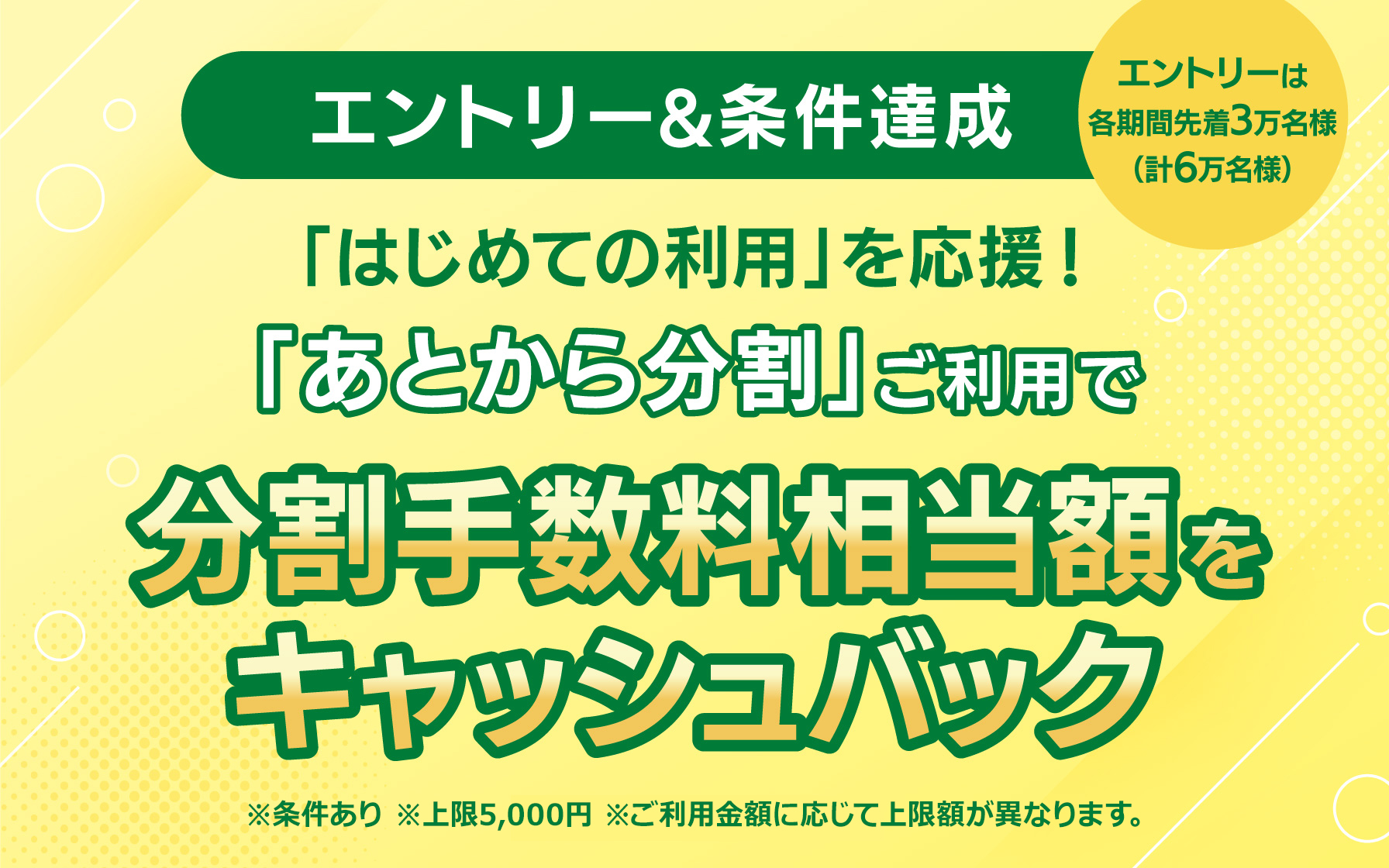 【エントリー&条件達成】 はじめての利用を応援! 「あとから分割」ご利用で分割手数料相当額をキャッシュバック ※条件あり ※各期間のエントリーは先着3万名様