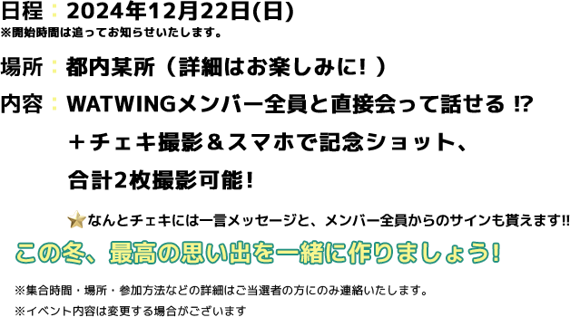 Present 2に関するイベント概要 日程：2024年12月22日(日) ※開始時間は追ってお知らせいたします。 場所：都内某所（詳細はお楽しみに！） 内容：WATWINGメンバー全員と直接会って話せる！？＋チェキ撮影＆スマホで記念ショット、合計2枚撮影可能！なんとチェキにはメンバー全員からサインとメッセージも貰えます!！この冬、最高の思い出を一緒に作りましょう！※集合時間・場所・参加方法などの詳細はご当選者の方にのみ連絡いたします。※イベント内容は変更する場合がございます