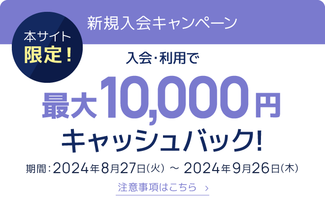 本サイト限定！新規入会キャンペーン 入会・利用で最大10,000円キャッシュバック！期間：2024年8月27日（火）〜2024年9月26日（木） 注意事項はこちら