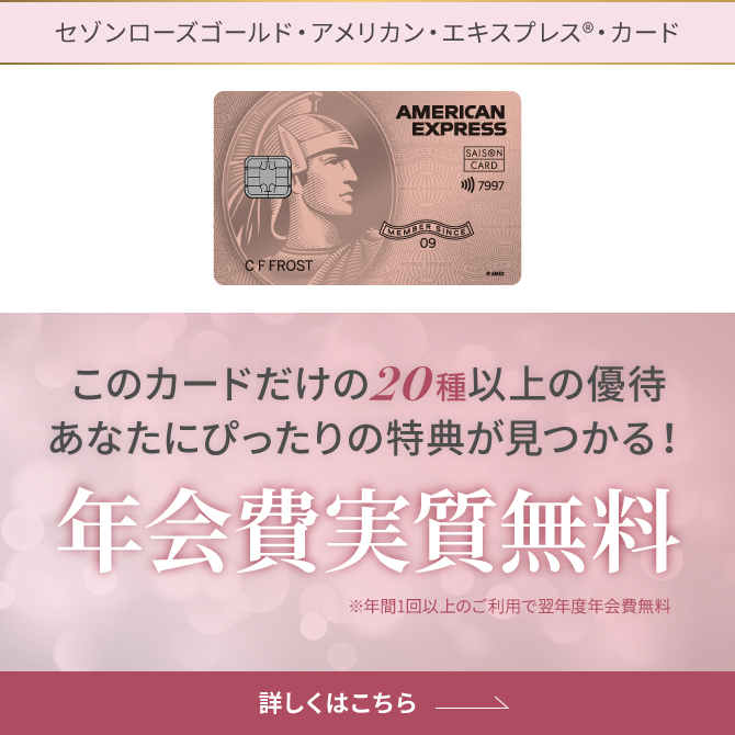 セゾンローズゴールド・アメリカン・エキスプレス®・カード このカードだけの20種以上の優待 あなたにぴったりの特典が見つかる!年会費実質無料※年1回以上のご利用で翌年度年会費無料 詳しくはこちら
