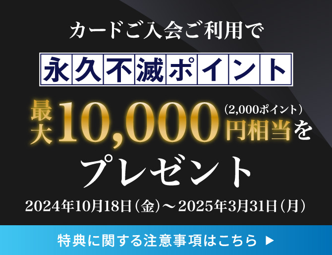 カード入会・ご利用で永久不滅ポイント10,000円相当（2,000ポイント）をプレゼント／2024年10月1日（火）〜2025年3月31日（月）／特典に関する注意事項はこちら