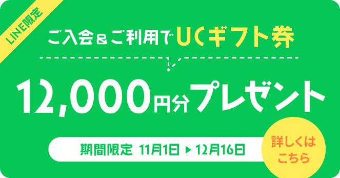 LINE限定 ご入会翌々月までに10万円以上ご利用でUCギフト券12,000円分プレゼント 期間限定 2024年11月1日〜12月16日まで 詳しくはこちら