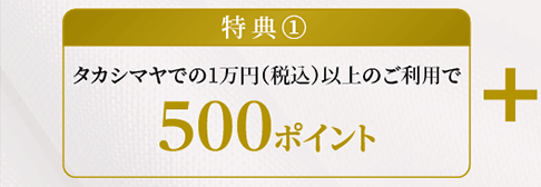 特典①タカシマヤでの1万円（税込）以上のご利用で500ポイント