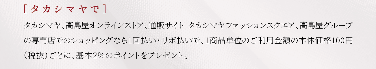 ［ タカシマヤで］タカシマヤ、髙島屋オンラインストア、通販サイト　タカシマヤファッションスクエアでのショッピングなら1回払い・リボ払いで、1商品単位のご利用金額の本体価格100円（税抜）ごとに、基本2％のポイントをプレゼント。
