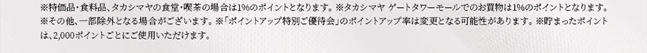 ※特価品・食料品、タカシマヤの食堂・喫茶の場合は1％のポイントとなります。 ※タカシマヤ ゲートタワーモールでのお買物は1％のポイントとなります。※その他、一部除外となる場合がございます。 ※「ポイントアップ特別ご優待会」のポイントアップ率は変更となる可能性があります。 ※貯まったポイントは、2,000ポイントごとにご使用いただけます。