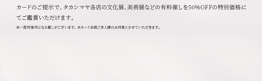 カードのご提示で、タカシマヤ各店の文化展、美術展などの有料催しを50％OFFの特別価格にてご鑑賞いただけます。※一部対象外となる催しがございます。 ※カード会員ご本人様のみ対象とさせていただきます。