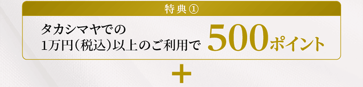 特典①タカシマヤでの1万円（税込）以上のご利用で500ポイント