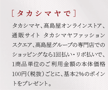 ［ タカシマヤで］タカシマヤ、髙島屋オンラインストア、通販サイト　タカシマヤファッションスクエアでのショッピングなら1回払い・リボ払いで、1商品単位のご利用金額の本体価格100円（税抜）ごとに、基本2％のポイントをプレゼント。