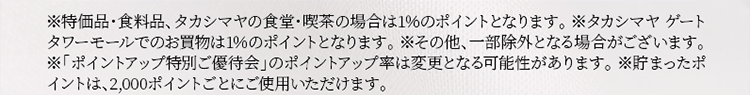 ※特価品・食料品、タカシマヤの食堂・喫茶の場合は1％のポイントとなります。 ※タカシマヤ ゲートタワーモールでのお買物は1％のポイントとなります。※その他、一部除外となる場合がございます。 ※「ポイントアップ特別ご優待会」のポイントアップ率は変更となる可能性があります。 ※貯まったポイントは、2,000ポイントごとにご使用いただけます。