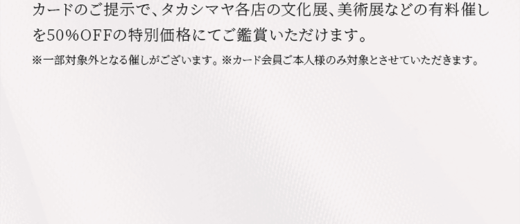 カードのご提示で、タカシマヤ各店の文化展、美術展などの有料催しを50％OFFの特別価格にてご鑑賞いただけます。※一部対象外となる催しがございます。 ※カード会員ご本人様のみ対象とさせていただきます。