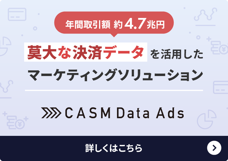 年間取引額 約4.7兆円 膨大な決済データを活用したマーケティングソリューション CASM Data Ads 詳しくはこちら