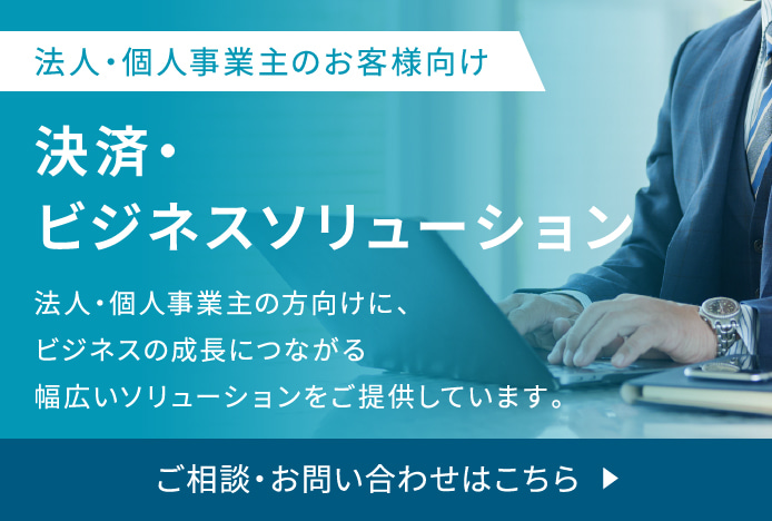 法人・個人事業主のお客様向け 決済・ビジネスソリューション 法人・個人事業主の方向けに、ビジネスの成長につながる幅広いソリューションをご提供しています。ご相談・お問い合わせはこちら