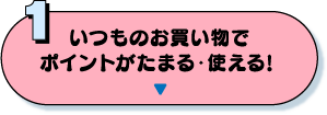 1：いつものお買い物でポイントがたまる・使える！