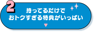 2：持ってるだけでおトクすぎる特典がいっぱい