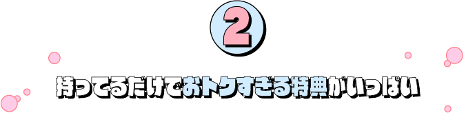 2：持ってるだけでおトクすぎる特典がいっぱい