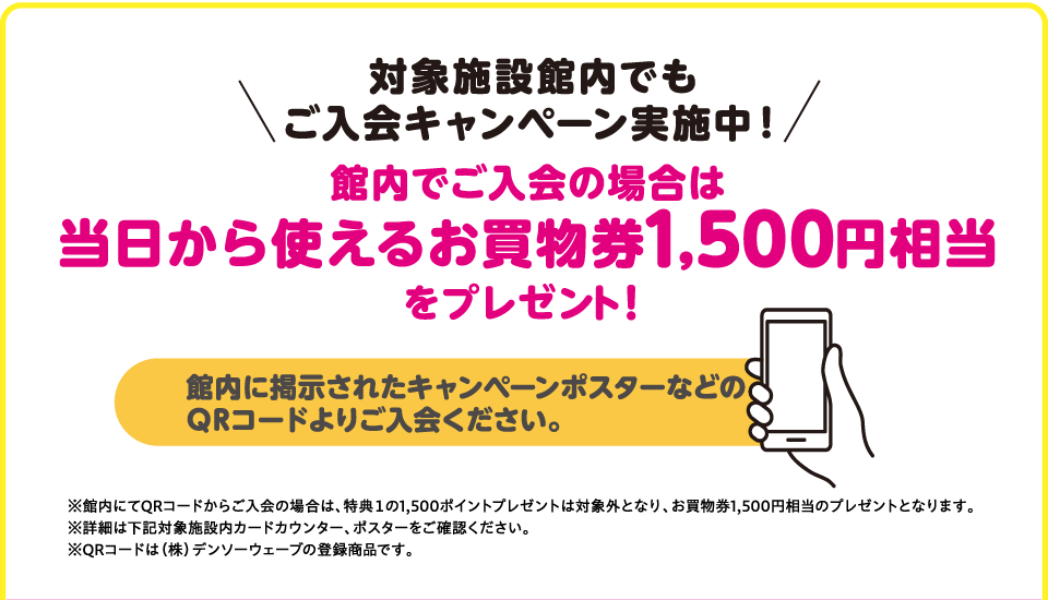 対象施設館内でもご入会キャンペーン実施中！　館内でご入会の場合は当日から使えるお買物券1,500円分をプレゼント！
館内に掲示されたキャンペーンポスターなどのQRコードよりご入会ください。
※館内にてQRコードからご入会の場合は、特典１の1,500ポイントプレゼントは対象外となり、お買物券1,500円分のプレゼントとなります。
※詳細は下記対象施設内カードカウンター、ポスターをご確認ください。
※QRコードは（株）デンソーウェーブの登録商標です。