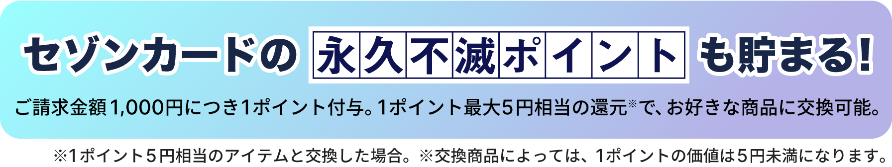 セゾンカードの永久不滅ポイントも貯まる！ご請求金額1,000円につき１ポイント付与。１ポイント最大5円相当の還元（※）で、お好きな商品に交換可能。※1ポイント5円相当のアイテムと交換した場合。※交換商品によっては、1ポイントの価値は5円未満になります。