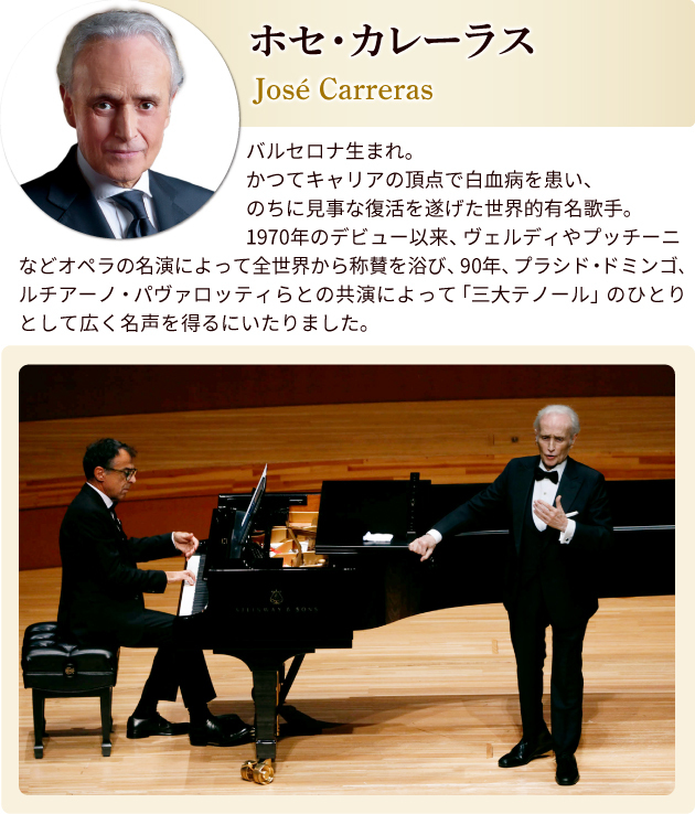 ホセ・カレーラス プロフィール バルセロナ生まれ。かつてキャリアの頂点で白血病を患い、のちに見事な復活を遂げた世界的有名歌手。1970年のデビュー以来、ヴェルディやプッチーニなどオペラの名演によって全世界から称賛を浴び、90年、フラシド・ドミンゴ、ルチアーノ・パヴァロッティらとの共演によって「三大テノール」のひとりとして広く名声を得るにいたりました。