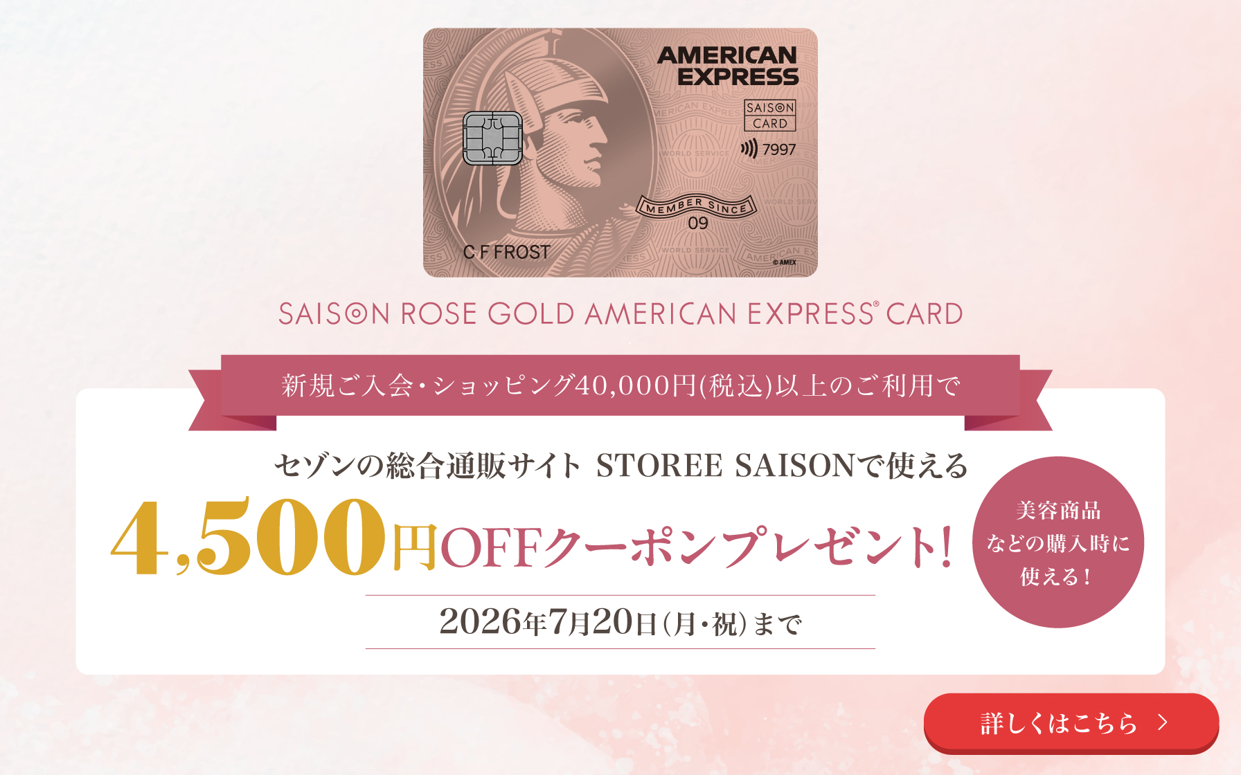 セゾン・ローズゴールド・アメリカン・エキスプレス・カード。新規ご入会・ショッピング40,000円(税込)以上のご利用で、セゾンの総合通販サイト STOREE SAISONで使える4,500円OFFクーポンプレゼント!2026年7月20日(月・祝)まで