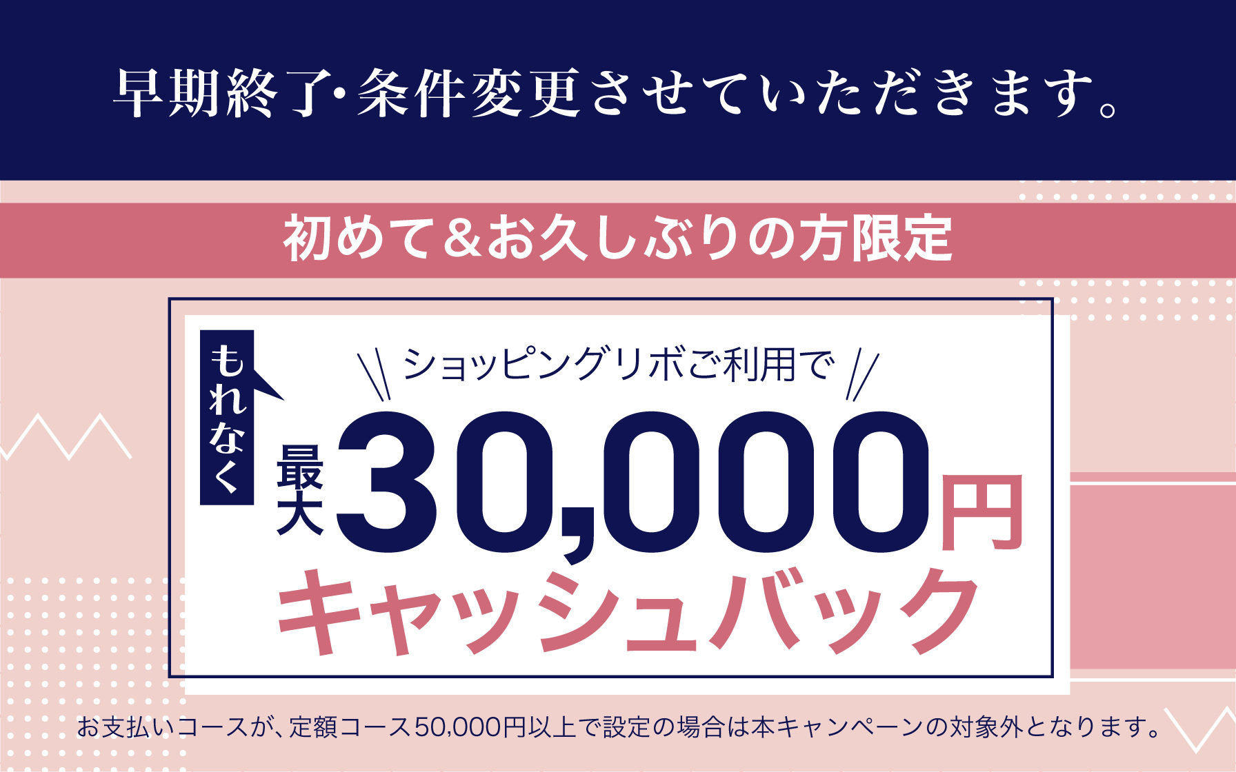 【早期終了・条件変更させていただきます】4月4日(金)お引き落とし分対象！初めて＆お久しぶりの方限定　ショッピングリボご利用でもれなく最大30,000円キャッシュバック！　※お支払いコースが、定額コース50,000円以上で設定の場合は本キャンペーンの対象外となります。