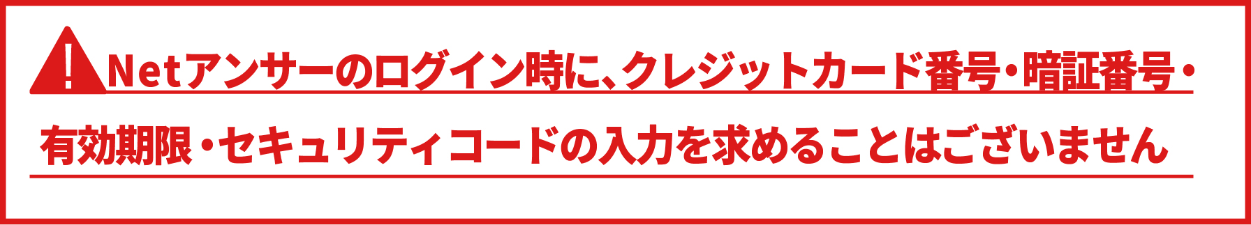 Netアンサーのログイン時にクレジットカード番号・暗証番号・有効期限・セキュリティコードの入力を求めることはございません。