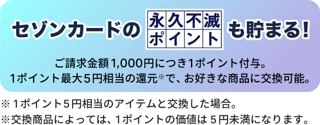 セゾンカードの永久不滅ポイントも貯まる！ご請求金額1,000円につき１ポイント付与。１ポイント最大5円相当の還元（※）で、お好きな商品に交換可能。※1ポイント5円相当のアイテムと交換した場合。※交換商品によっては、1ポイントの価値は5円未満になります。