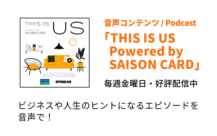 音声コンテンツ / Podcast「THIS IS US Powered by SAISON CARD」毎週金曜日・好評配信中　ビジネスや人生のヒントになるエピソードを音声で！