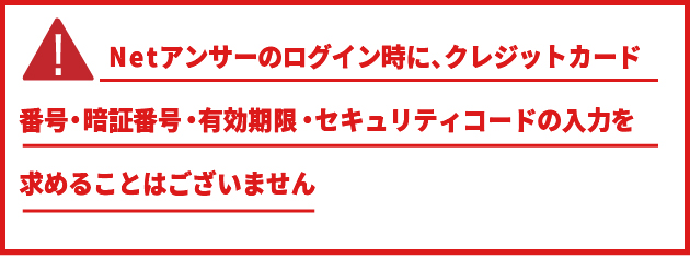 Netアンサーのログイン時にクレジットカード番号・暗証番号・有効期限・セキュリティコードの入力を求めることはございません。