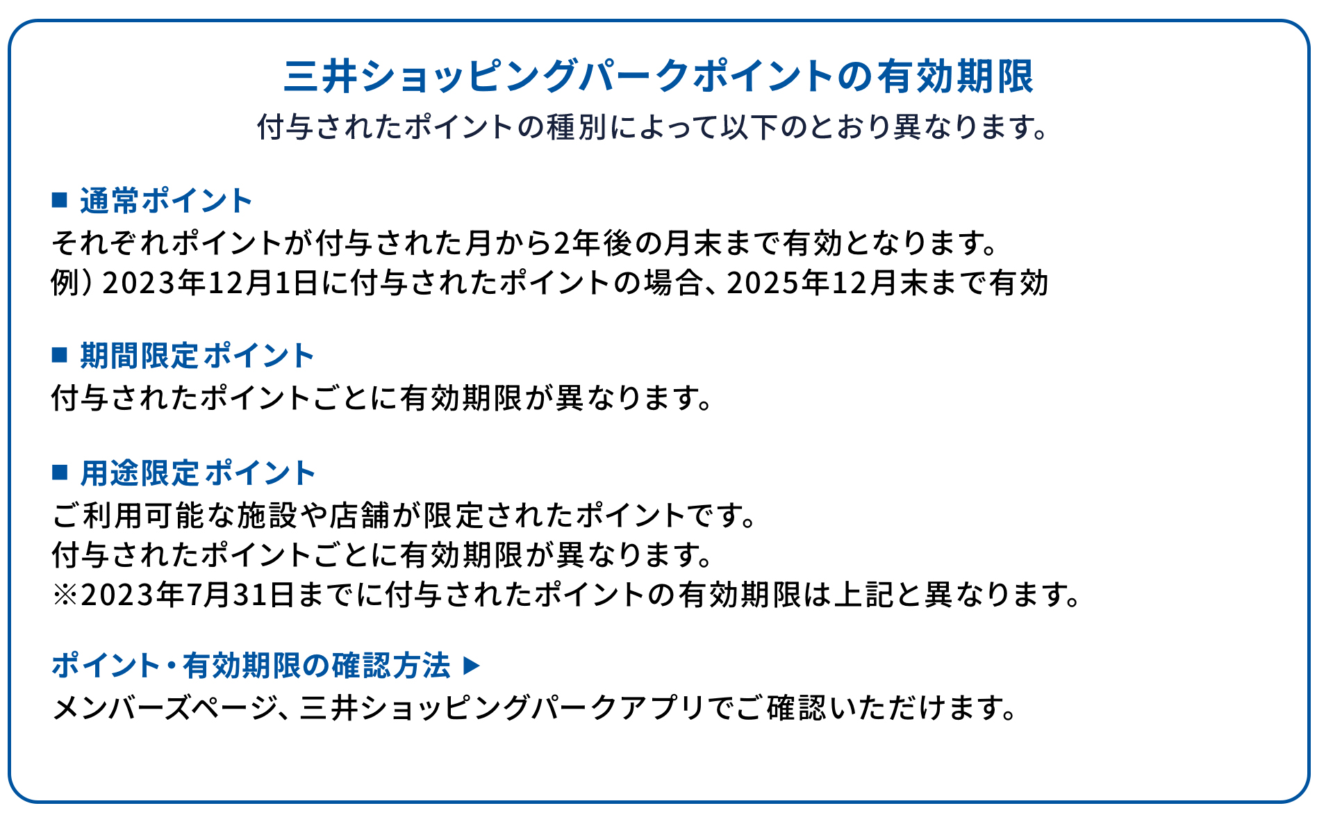 三井ショッピングパークポイントの有効期限 それぞれ付与されたポイントの種別によって以下のとおり異なります。 ■通常ポイント それぞれポイントが付与された月から2年後の月末まで有効となります。 例)2023年12月1日に付与されたポイントの場合、2025年12月末まで有効 ■期間限定ポイント 付与されたポイントごとに有効期限が異なります。 ■用途限定ポイント ご利用可能な施設や店舗が限定されたポイントです。 付与されたポイントごとに有効期限が異なります。 ※2023年7月31日までに付与されたポイントの有効期限は上記と異なります。 ポイント・有効期限の確認方法 ▶ メンバーズページ、三井ショッピングパークアプリでご確認いただけます。