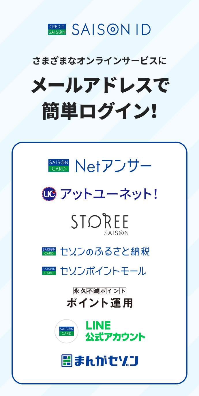 SAISON ID。さまざまなオンラインサービスにメールアドレスで簡単ログイン!Netアンサー、アットユーネット、STOREE SAISON、セゾンのふるさと納税、セゾンポイントモール、永久不滅ポイントのポイント運用、LINE公式アカウント、まんがセゾン