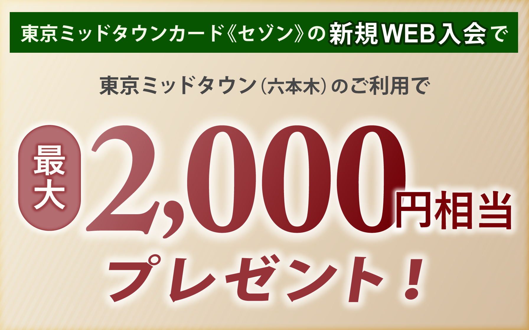 東京ミッドタウンカード《セゾン》の新規Web入会のうえ、東京ミッドタウン（六本木）でご利用いただくと最大2,000円相当プレゼント！