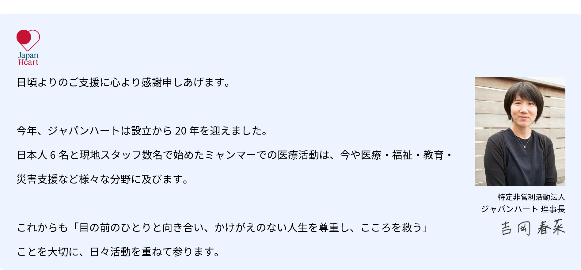 日頃よりのご支援に心より感謝申しあげます。今年、ジャパンハートは設立から20年を迎えました。日本人6名と現地スタッフ数名で始めたミャンマーでの医療活動は、今や医療・福祉・教育・災害支援など様々な分野に及びます。これからも「目の前のひとりと向き合い、かけがえのない人生を尊重し、こころを救う」ことを大切に、日々活動を重ねて参ります。