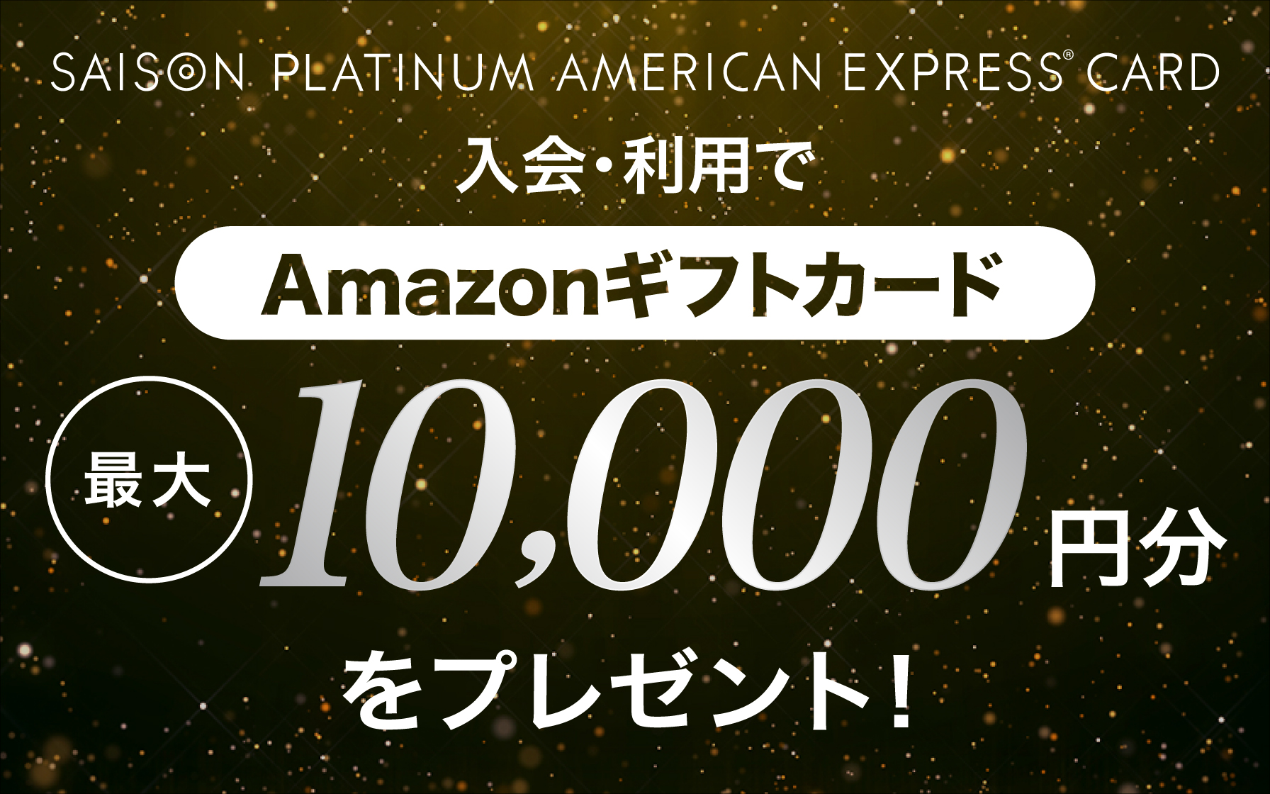 SAISON PLATINUM AMERICAN EXPRESS®︎ CARD 新規ご入会&ご利用でAmazonギフトカード最大10,000円分をプレゼント!
