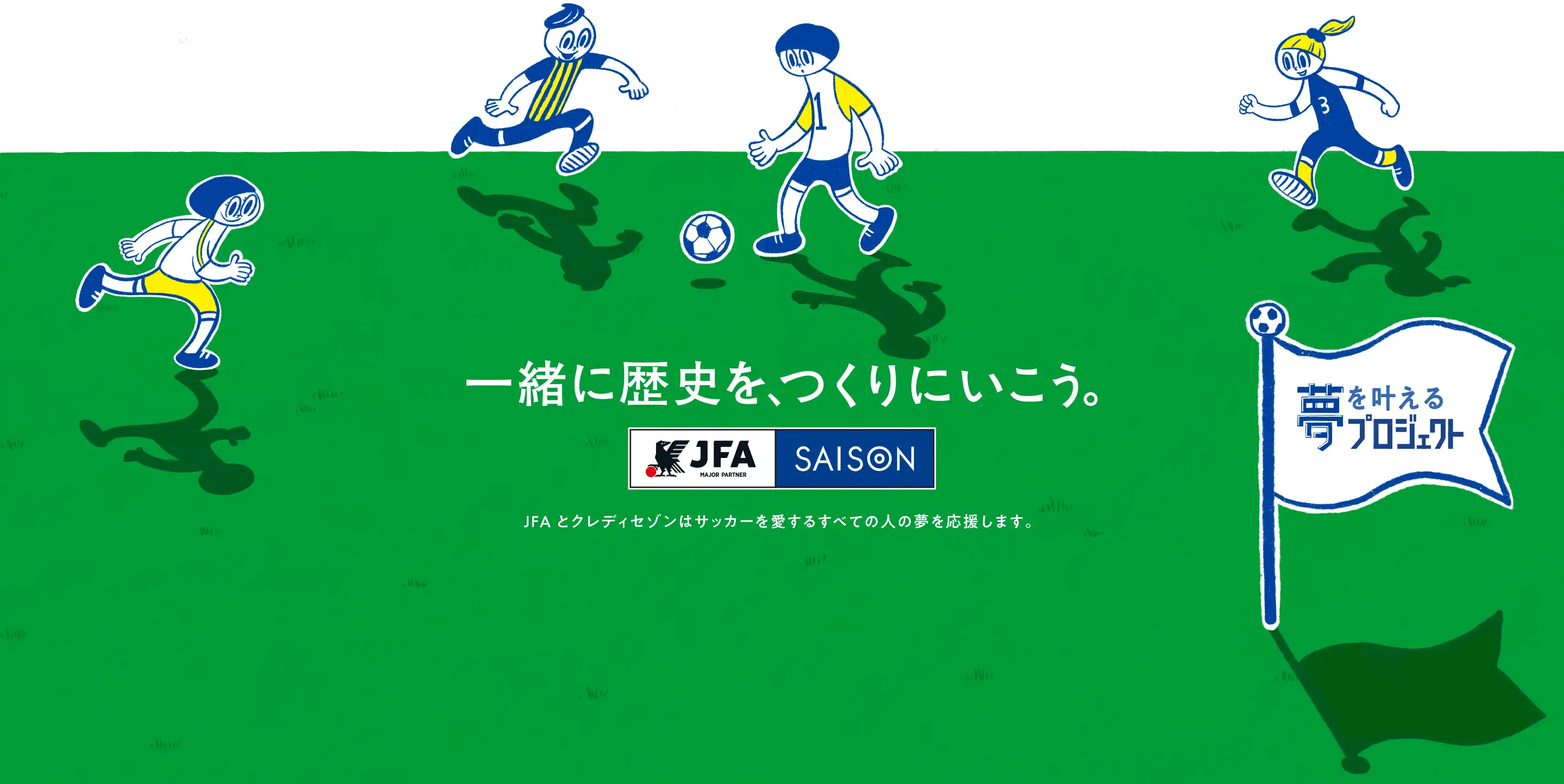 一緒に歴史を、つくりにいこう。JFAとクレディセゾンはサッカーを愛するすべての人の夢を応援します。