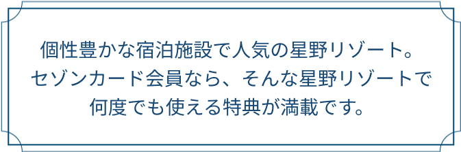 個性豊かな宿泊施設で人気の星野リゾート。セゾンカード会員なら、そんな星野リゾートで何度でも使える特典が満載です。